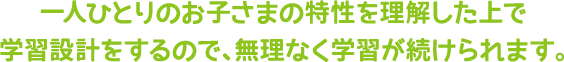一人ひとりのお子さまの特性を理解した上で学習設計をするので、無理なく学習が続けられます。